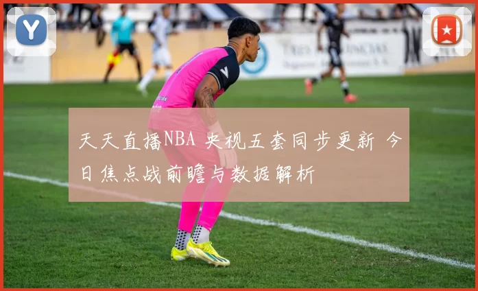 天天直播NBA 央视五套同步更新 今日焦点战前瞻与数据解析