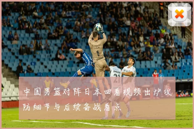 中国男篮对阵日本回看视频出炉攻防细节与后续备战看点