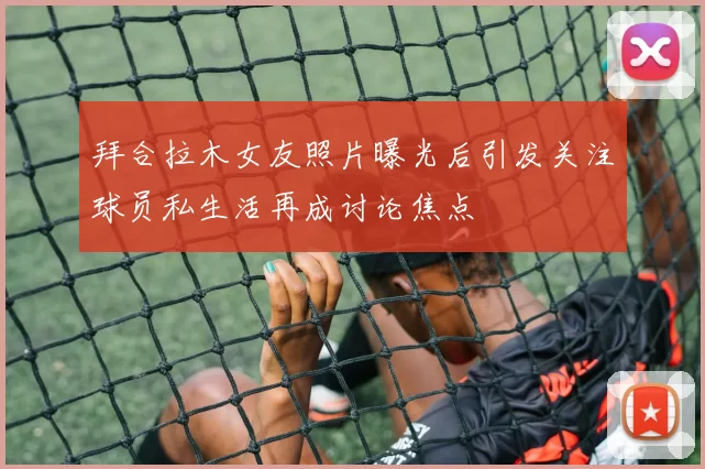 拜合拉木女友照片曝光后引发关注球员私生活再成讨论焦点