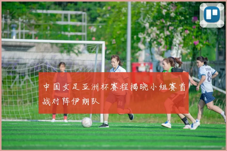 中国女足亚洲杯赛程揭晓小组赛首战对阵伊朗队