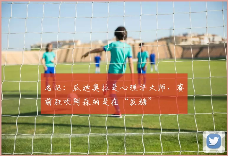 名记：瓜迪奥拉是心理学大师，赛前狂吹阿森纳是在“发糖”