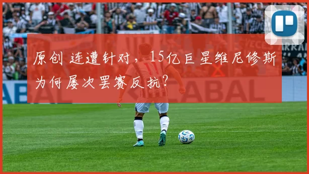 原创 连遭针对，15亿巨星维尼修斯为何屡次罢赛反抗？