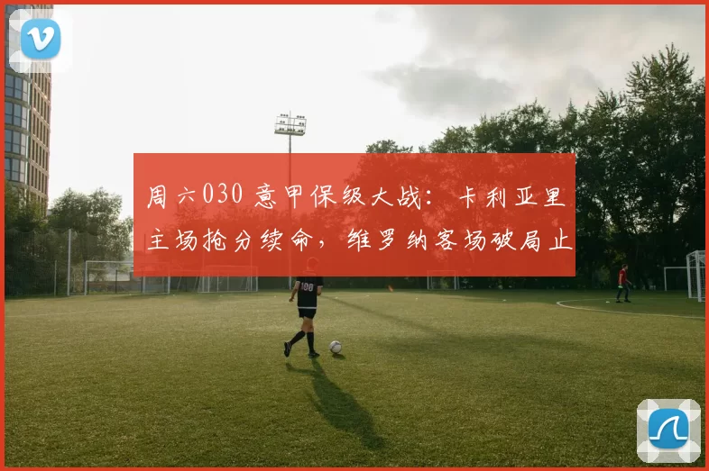 周六030 意甲保级大战:卡利亚里主场抢分续命,维罗纳客场破局止颓?_核心_双方_赛季