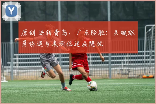 原创 逆转青岛，广东险胜：关键球员伤退与表现低迷成隐忧