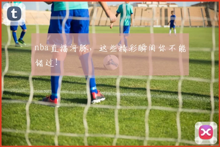 nba直播河豚，这些精彩瞬间你不能错过！
