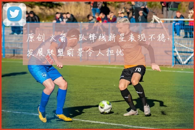 原创 火箭二队锋线新星表现不稳,发展联盟前景令人担忧