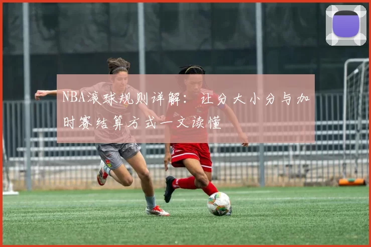 NBA滚球规则详解:让分大小分与加时赛结算方式一文读懂