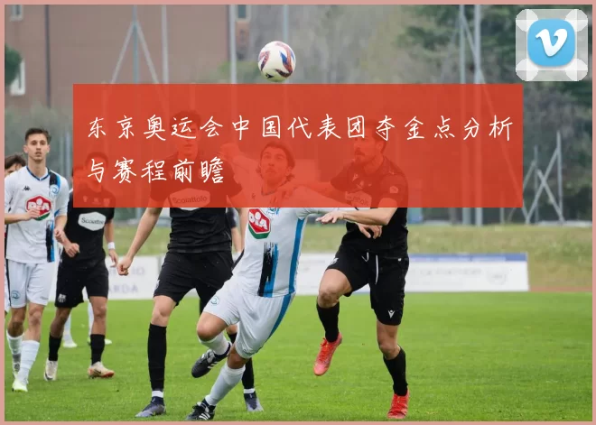 东京奥运会中国代表团夺金点分析与赛程前瞻