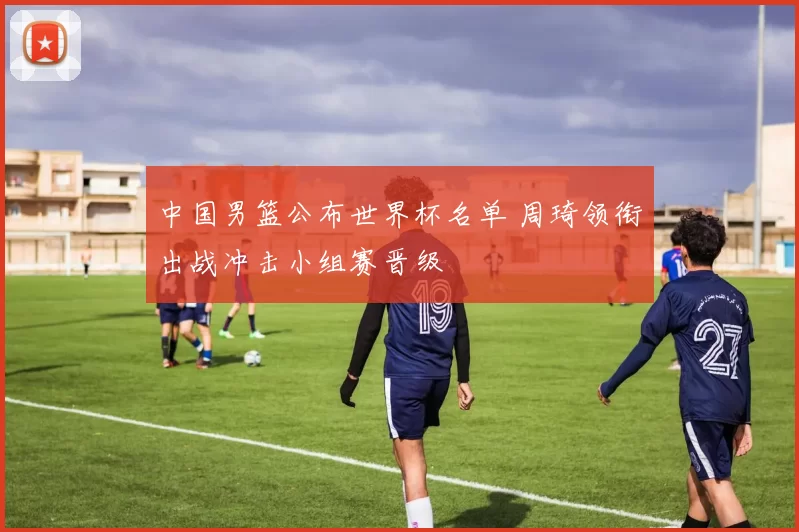 中国男篮公布世界杯名单 周琦领衔出战冲击小组赛晋级