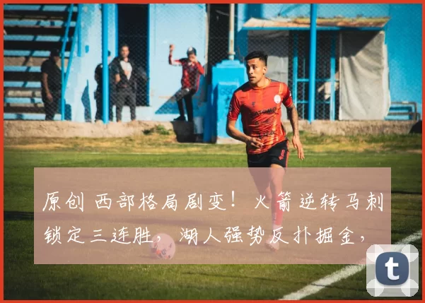 原创 西部格局剧变！火箭逆转马刺锁定三连胜，湖人强势反扑掘金，狼队跌至第七