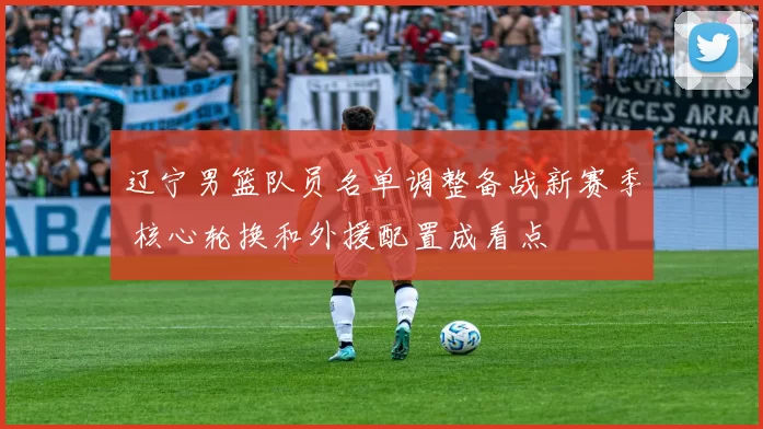 辽宁男篮队员名单调整备战新赛季 核心轮换和外援配置成看点