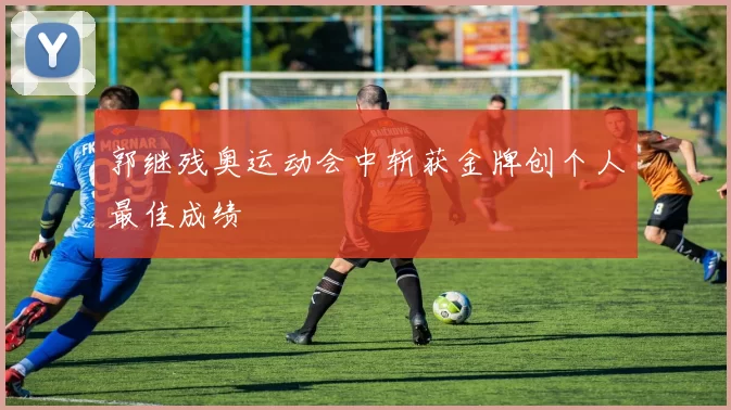 郭继残奥运动会中斩获金牌创个人最佳成绩