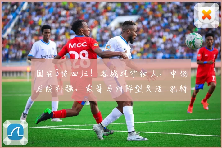 国安3将回归！客战辽宁铁人，中场后防补强，蒙哥马利阵型灵活_孔特_三轮_杨立瑜