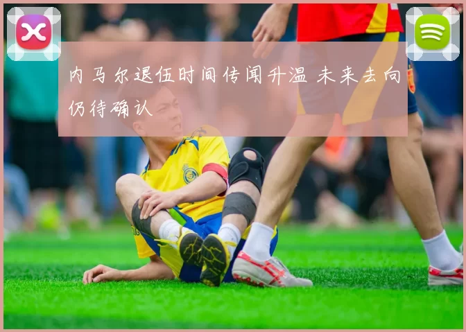 内马尔退伍时间传闻升温 未来去向仍待确认