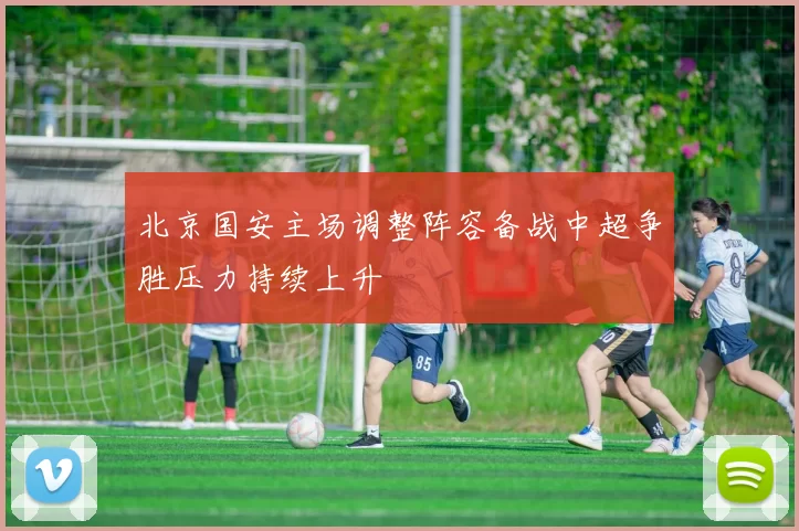 北京国安主场调整阵容备战中超争胜压力持续上升