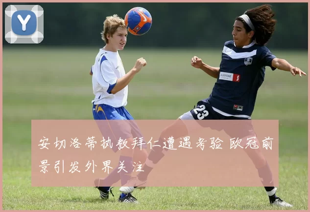 安切洛蒂执教拜仁遭遇考验 欧冠前景引发外界关注