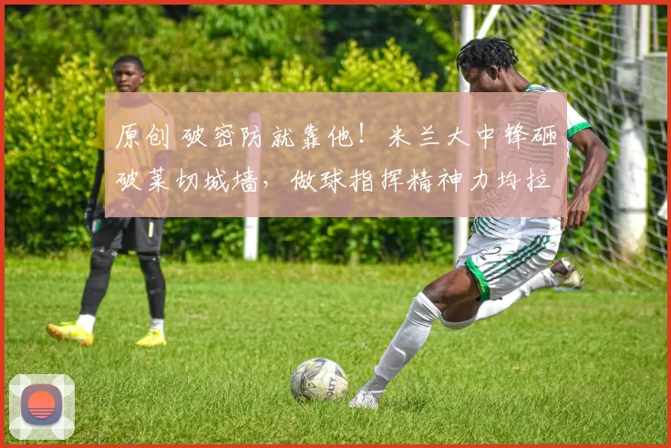 原创 破密防就靠他!米兰大中锋砸破莱切城墙,做球指挥精神力均拉满