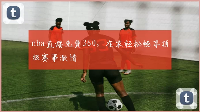 nba直播免费360，在家轻松畅享顶级赛事激情