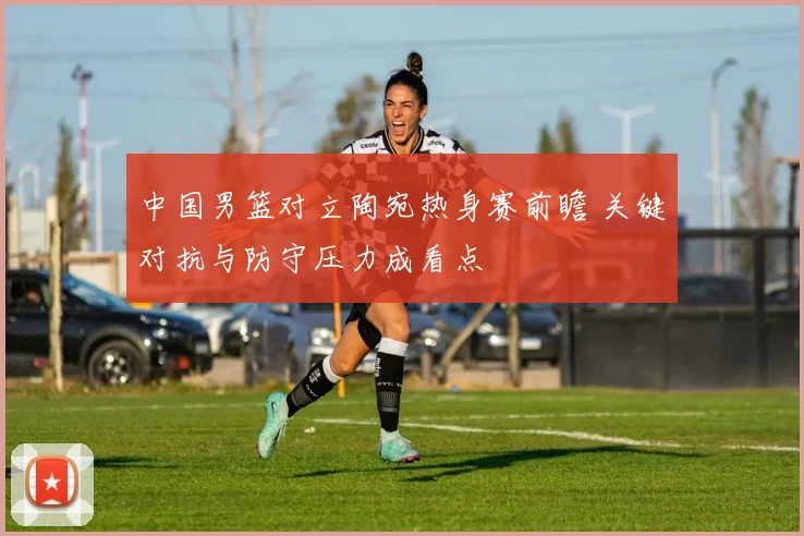 中国男篮对立陶宛热身赛前瞻 关键对抗与防守压力成看点