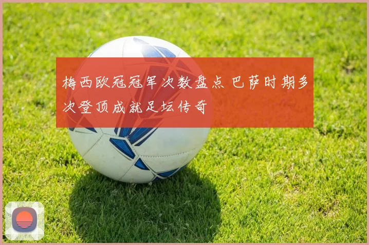 梅西欧冠冠军次数盘点 巴萨时期多次登顶成就足坛传奇