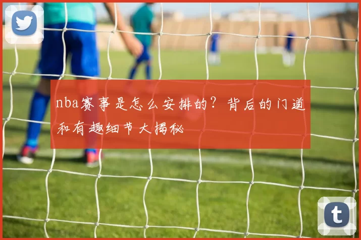 nba赛事是怎么安排的?背后的门道和有趣细节大揭秘
