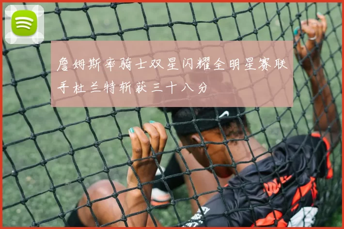 詹姆斯率骑士双星闪耀全明星赛联手杜兰特斩获三十八分