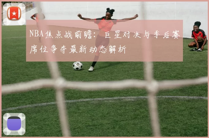NBA焦点战前瞻:巨星对决与季后赛席位争夺最新动态解析
