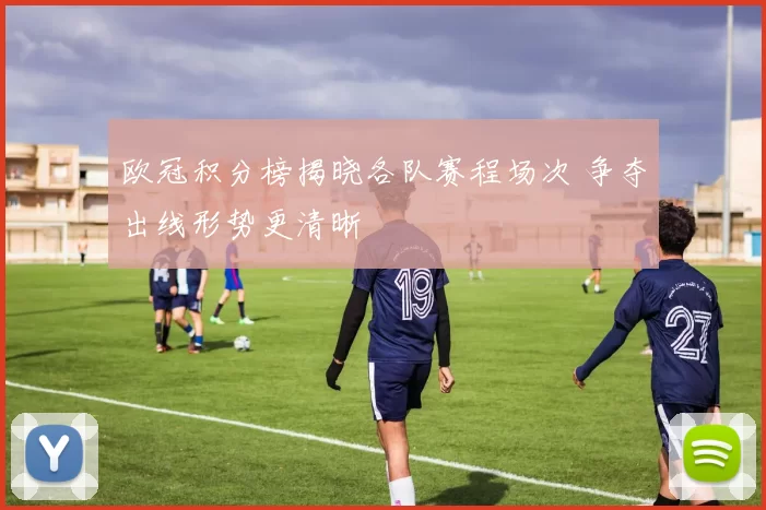 欧冠积分榜揭晓各队赛程场次 争夺出线形势更清晰