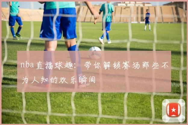 nba直播球趣：带你解锁赛场那些不为人知的欢乐瞬间