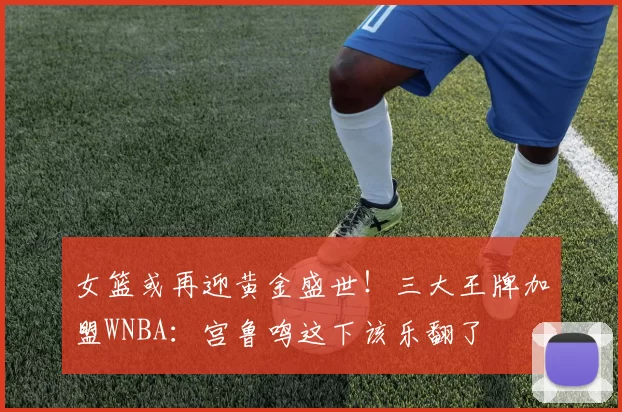 女篮或再迎黄金盛世！三大王牌加盟WNBA：宫鲁鸣这下该乐翻了