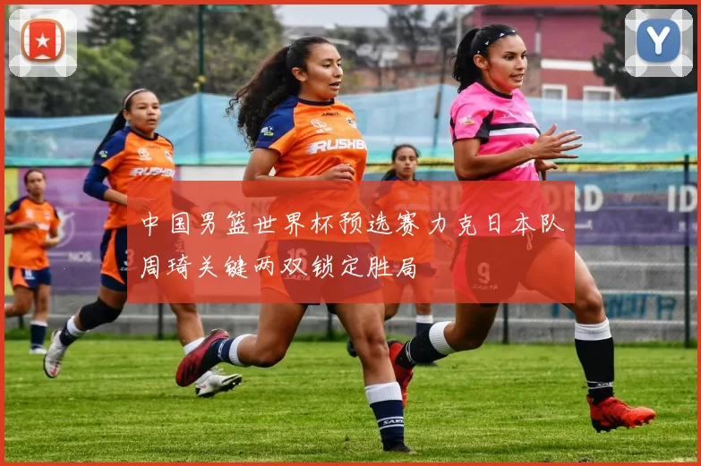 中国男篮世界杯预选赛力克日本队周琦关键两双锁定胜局