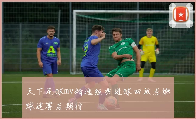 天下足球mv精选经典进球回放点燃球迷赛后期待