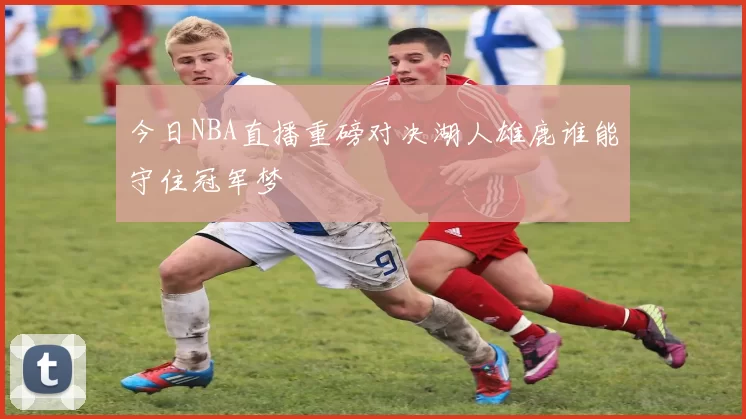 今日NBA直播重磅对决湖人雄鹿谁能守住冠军梦