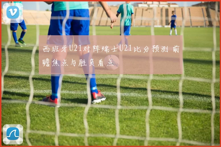 西班牙U21对阵瑞士U21比分预测 前瞻焦点与胜负看点