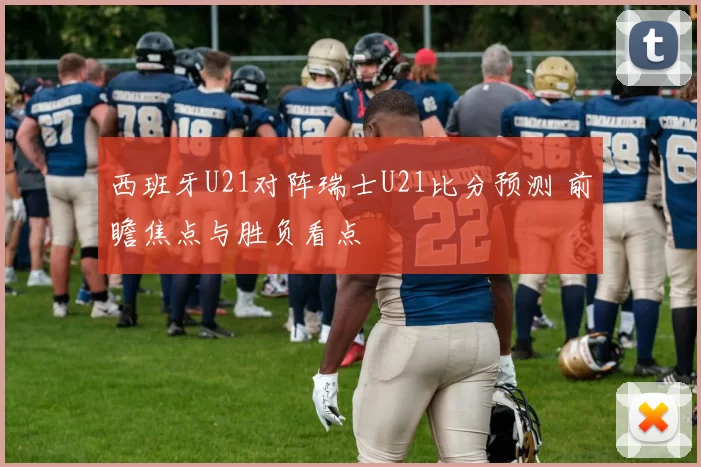 西班牙U21对阵瑞士U21比分预测 前瞻焦点与胜负看点