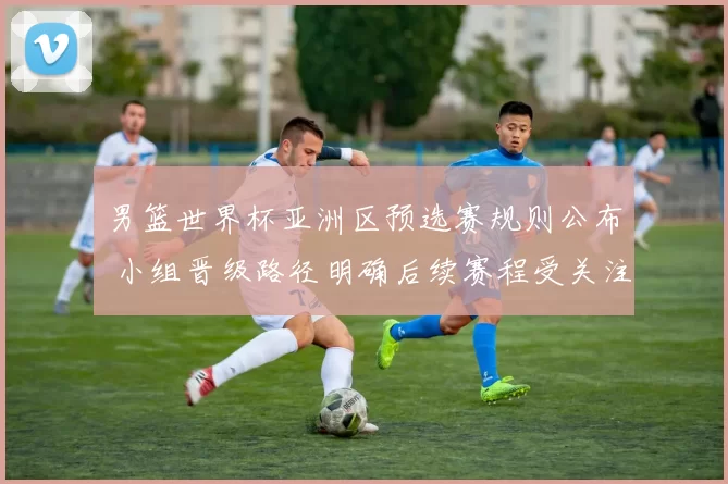 男篮世界杯亚洲区预选赛规则公布 小组晋级路径明确后续赛程受关注