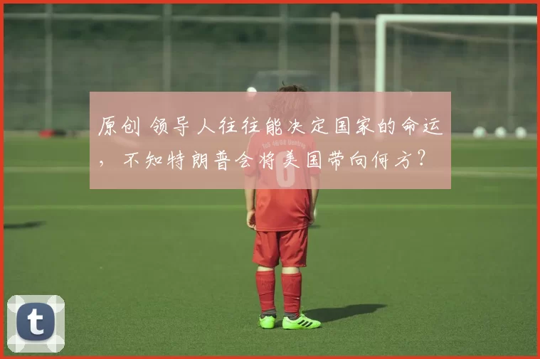 原创 领导人往往能决定国家的命运，不知特朗普会将美国带向何方？
