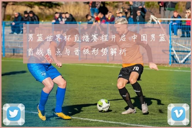 男篮世界杯直播赛程开启 中国男篮首战看点与晋级形势解析