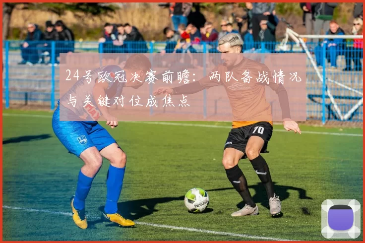 24号欧冠决赛前瞻：两队备战情况与关键对位成焦点