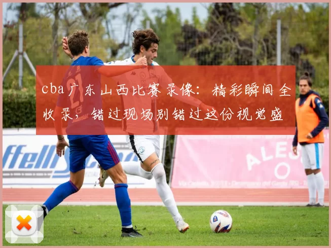 cba广东山西比赛录像：精彩瞬间全收录，错过现场别错过这份视觉盛宴！