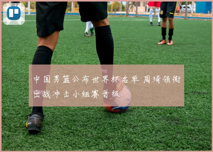 中国男篮公布世界杯名单 周琦领衔出战冲击小组赛晋级