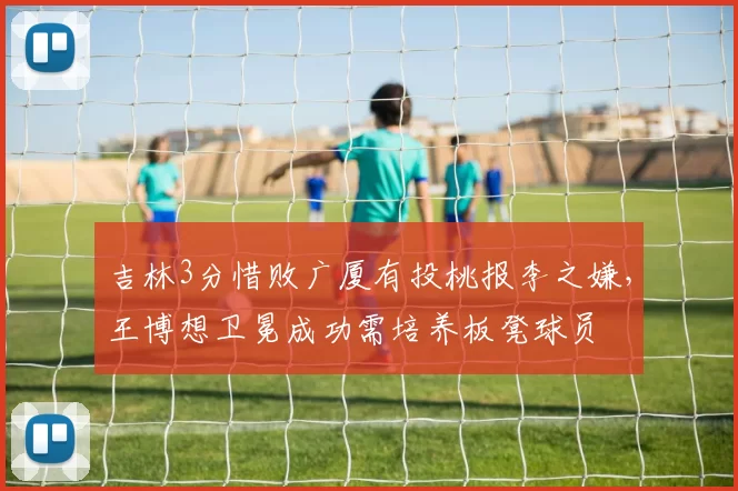 吉林3分惜败广厦有投桃报李之嫌,王博想卫冕成功需培养板凳球员