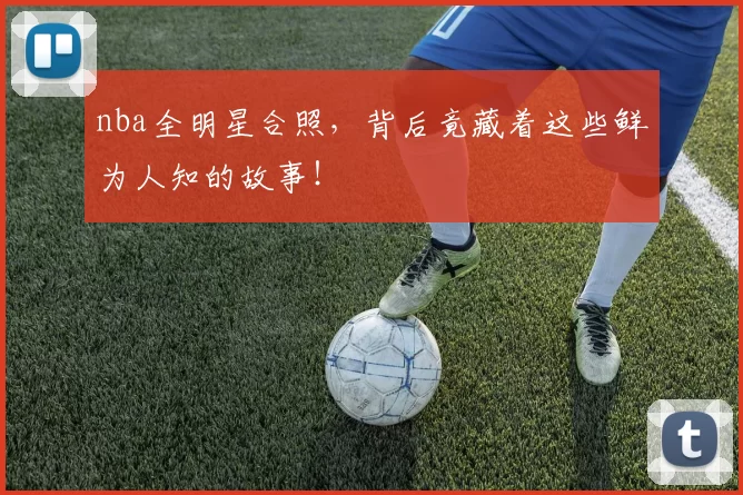 nba全明星合照，背后竟藏着这些鲜为人知的故事！