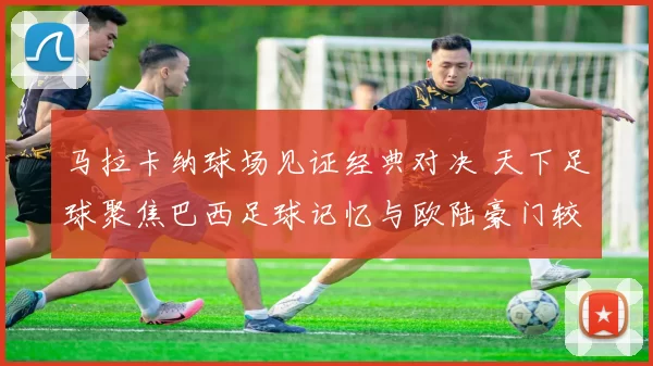 马拉卡纳球场见证经典对决 天下足球聚焦巴西足球记忆与欧陆豪门较量