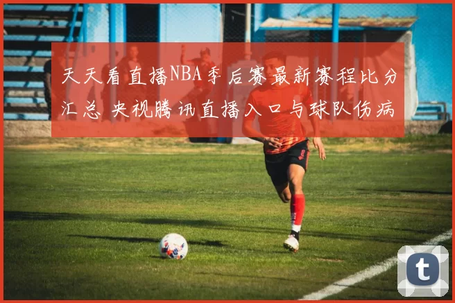 天天看直播NBA季后赛最新赛程比分汇总 央视腾讯直播入口与球队伤病动态