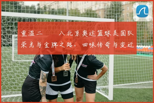 重温二〇〇八北京奥运篮球美国队荣光与金牌之路，回味传奇与变迁