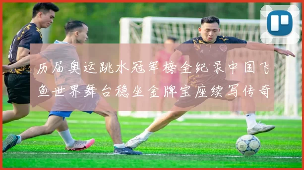历届奥运跳水冠军榜全纪录中国飞鱼世界舞台稳坐金牌宝座续写传奇