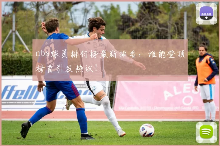 nba球员排行榜最新排名，谁能登顶榜首引发热议！