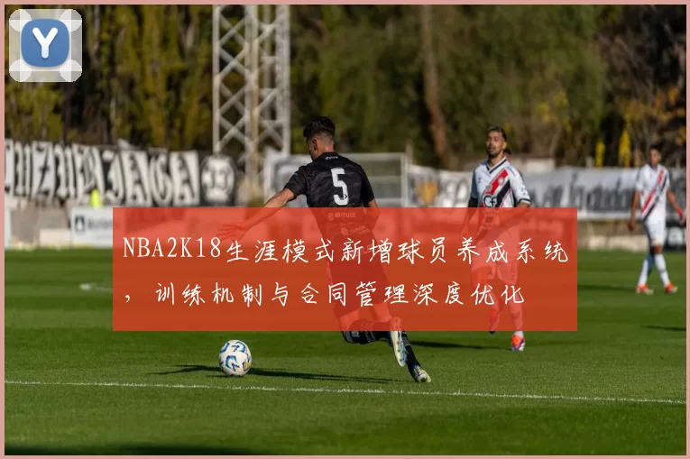 NBA2K18生涯模式新增球员养成系统，训练机制与合同管理深度优化