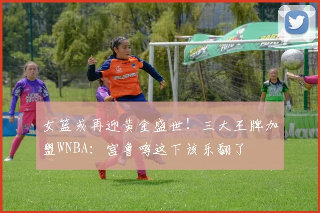 女篮或再迎黄金盛世！三大王牌加盟WNBA：宫鲁鸣这下该乐翻了